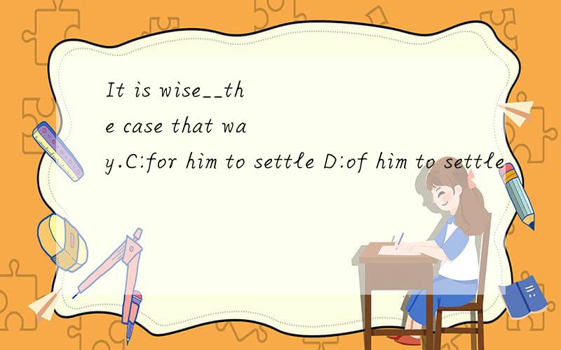 It is wise__the case that way.C:for him to settle D:of him to settle