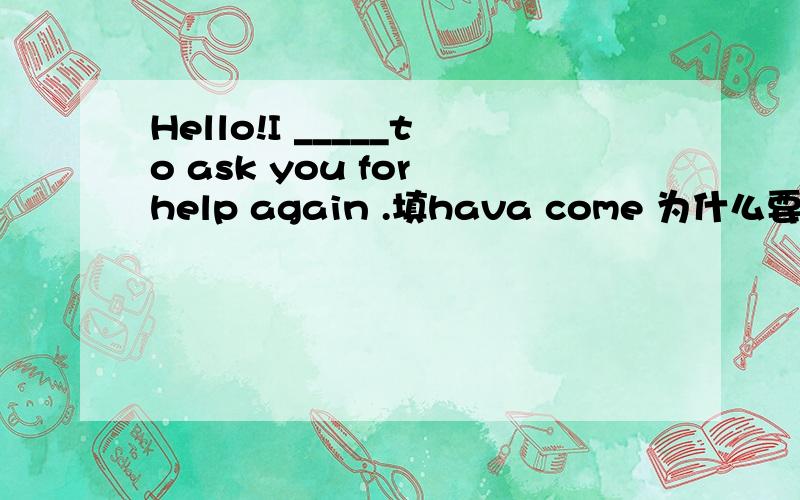 Hello!I _____to ask you for help again .填hava come 为什么要用现在完成时