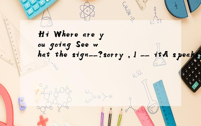 Hi Where are you going See what the sign__?sorry ,I __ itA speaks; don't notice B says ; didn't notice C speaks ; didn't notice D says; don't notice