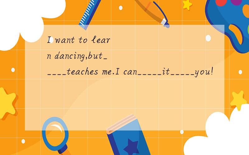 I want to learn dancing,but_____teaches me.I can_____it_____you!