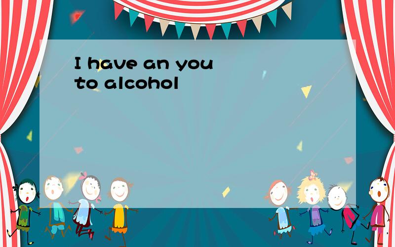 I have an you to alcohol
