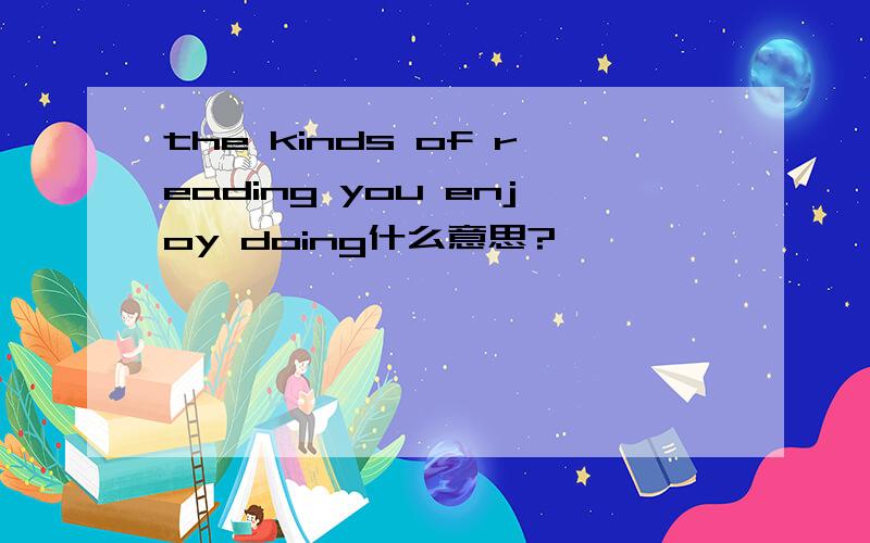 the kinds of reading you enjoy doing什么意思?
