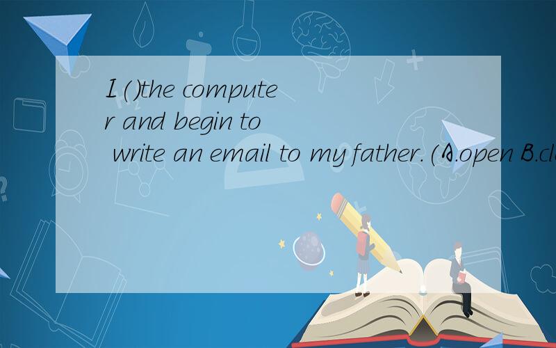 I()the computer and begin to write an email to my father.(A.open B.close C.turn on D.turn off)