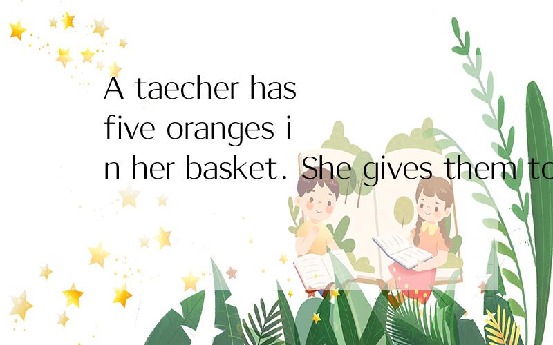 A taecher has five oranges in her basket. She gives them to five students.