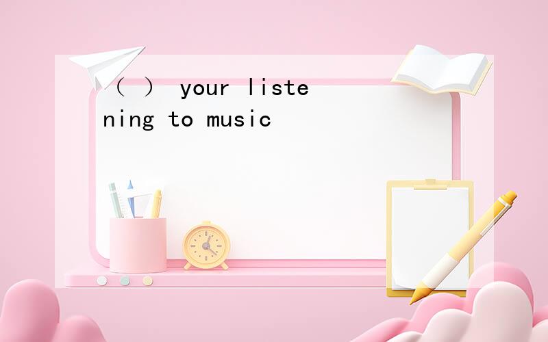 （ ） your listening to music