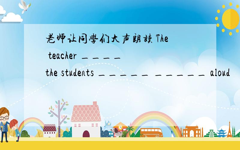 老师让同学们大声朗读 The teacher ____ the students _____ _____ aloud