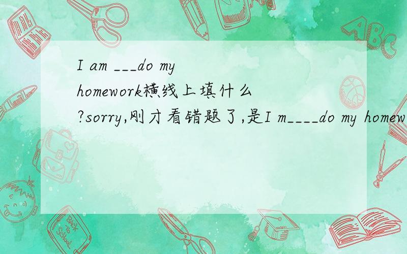 I am ___do my homework横线上填什么?sorry,刚才看错题了,是I m____do my homework