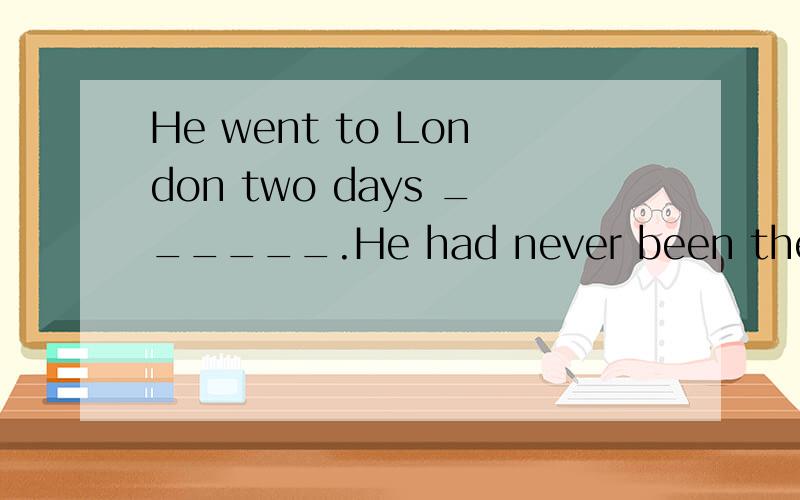 He went to London two days ______.He had never been there ______选什么
