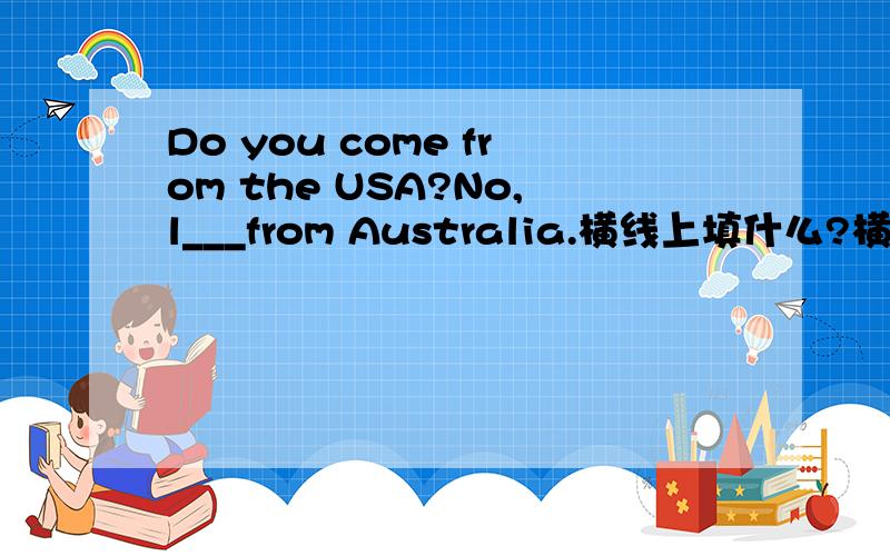 Do you come from the USA?No,l___from Australia.横线上填什么?横线上填什么？注意no后是逗号，不是句号。那怎么会是am或come呢？