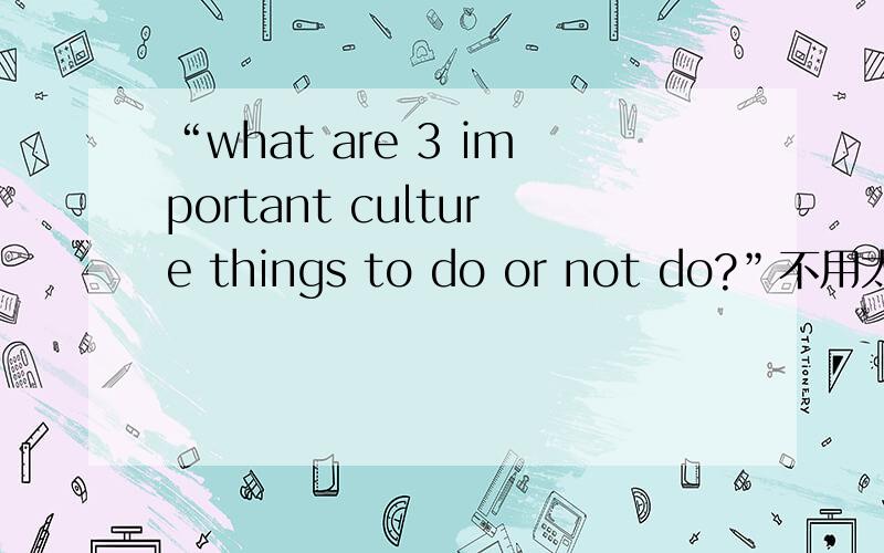“what are 3 important culture things to do or not do?”不用太长.中国的文化事情.别说别的国家的.