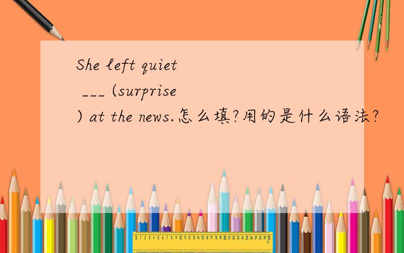 She left quiet ___ (surprise) at the news.怎么填?用的是什么语法?