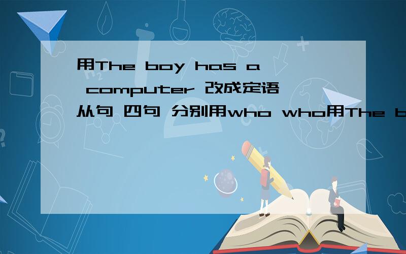 用The boy has a computer 改成定语从句 四句 分别用who who用The boy has a computer 改成定语从句 四句 分别用who whose that which