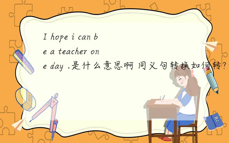 I hope i can be a teacher one day .是什么意思啊 同义句转换如何转?帮忙噢