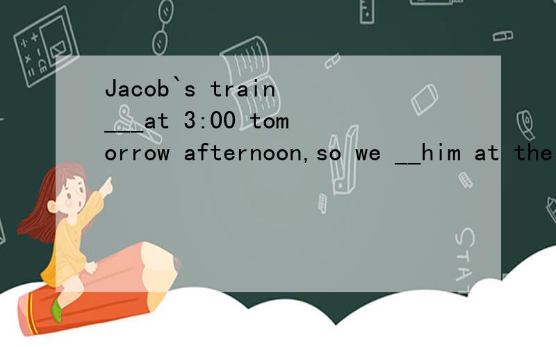Jacob`s train ___at 3:00 tomorrow afternoon,so we __him at the railway station.a will arrive;would meet b will arrive;meet c arrives;sells d arrices;met