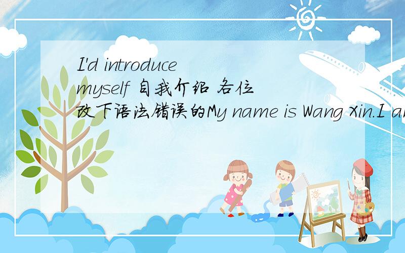 I'd introduce myself 自我介绍 各位改下语法错误的My name is Wang Xin.I am fifteen years old.My birthday is August 9th.I'm from China.I can speak English.I like sad music.I am good at run.I don't like chat with anyone,I am a student now,
