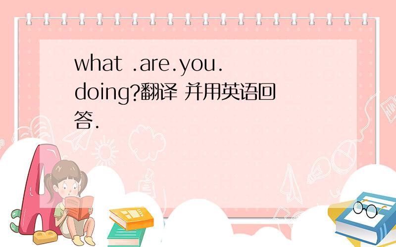 what .are.you.doing?翻译 并用英语回答.