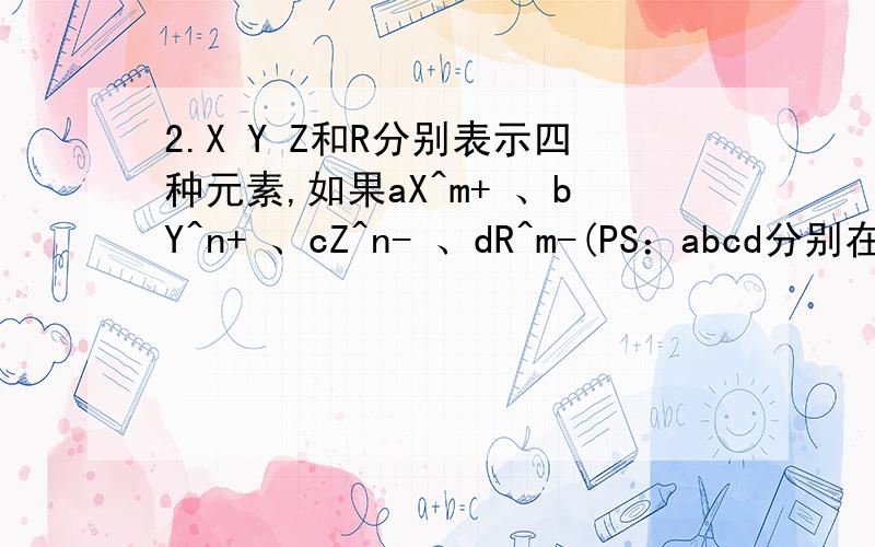 2.X Y Z和R分别表示四种元素,如果aX^m+ 、bY^n+ 、cZ^n- 、dR^m-(PS：abcd分别在XYZR的左下角,表示中子量；而^之后的字母表示电荷数) 四种离子的电子层结构相同,则下列关系正确的是（）A.a-c=m-n B.a-b=