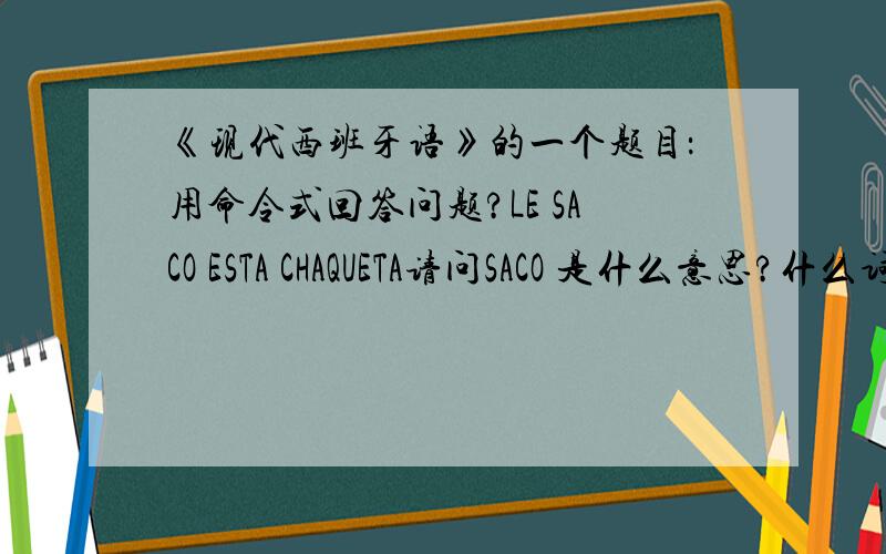 《现代西班牙语》的一个题目：用命令式回答问题?LE SACO ESTA CHAQUETA请问SACO 是什么意思?什么词变位的? 还有这题怎么回答.谢谢啊!1L发广告的死开点