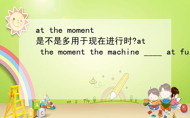 at the moment 是不是多用于现在进行时?at the moment the machine ____ at full speed.A is runningB was running选那个,为什么?