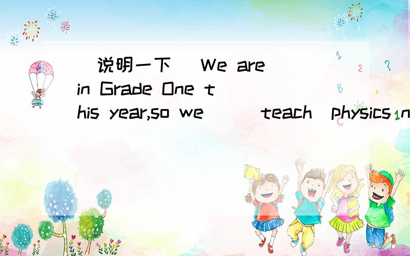 （说明一下） We are in Grade One this year,so we__(teach)physics next year.
