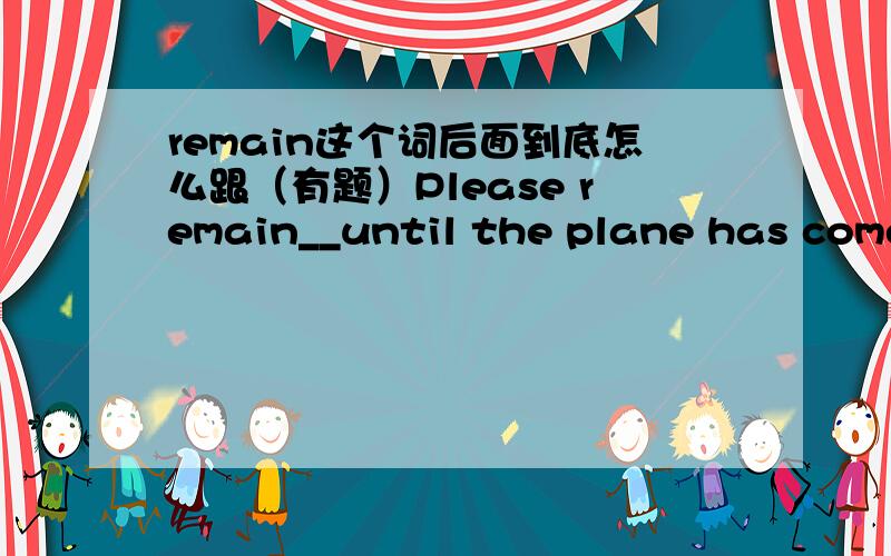 remain这个词后面到底怎么跟（有题）Please remain__until the plane has come to s complete stopA.to seat B.to be seated C.seating D.seated为什么答案选D,说什么考察非谓语动词,这个题为什么不能选B或者C