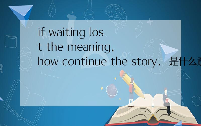 if waiting lost the meaning,how continue the story.  是什么意思啊?