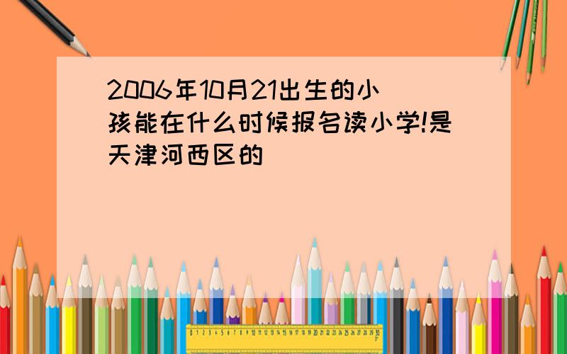 2006年10月21出生的小孩能在什么时候报名读小学!是天津河西区的