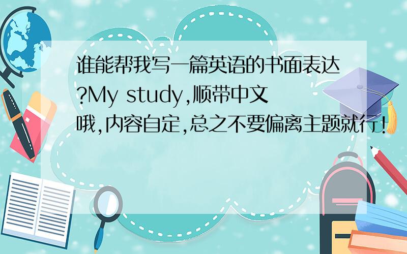 谁能帮我写一篇英语的书面表达?My study,顺带中文哦,内容自定,总之不要偏离主题就行!