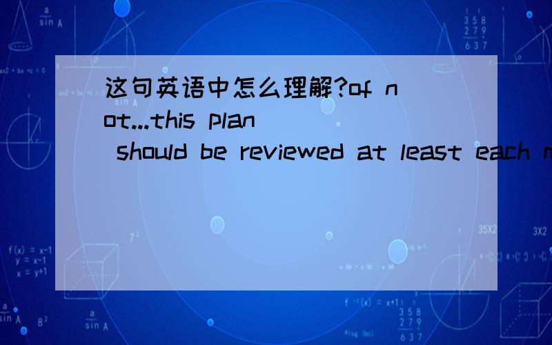 这句英语中怎么理解?of not...this plan should be reviewed at least each month,of not weekly or even daily,to be updated.