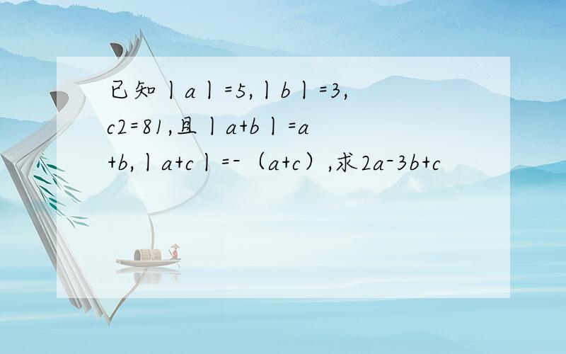 已知丨a丨=5,丨b丨=3,c2=81,且丨a+b丨=a+b,丨a+c丨=-（a+c）,求2a-3b+c