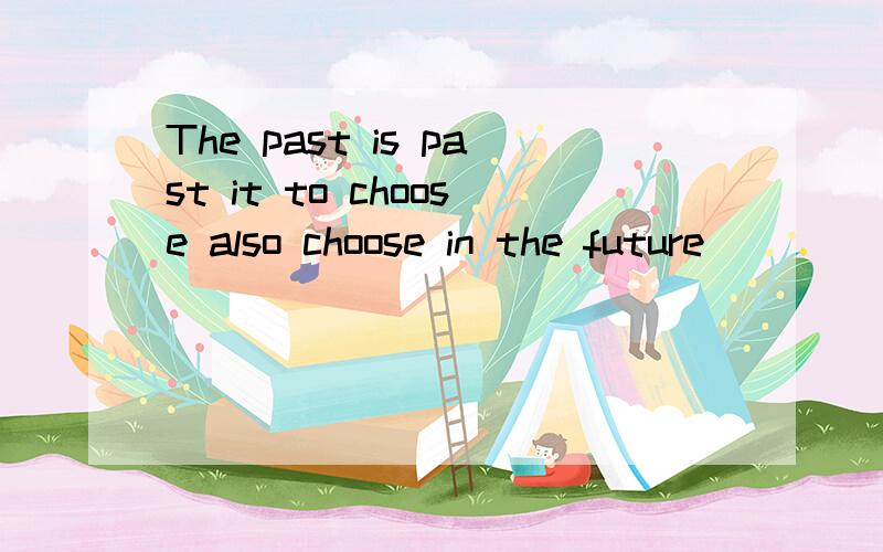 The past is past it to choose also choose in the future