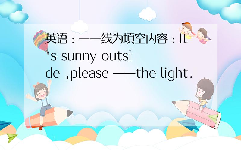 英语：——线为填空内容：It's sunny outside ,please ——the light.
