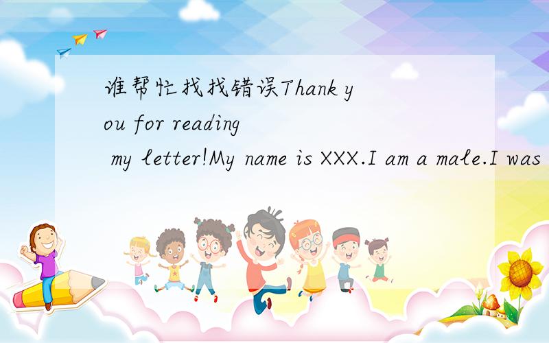 谁帮忙找找错误Thank you for reading my letter!My name is XXX.I am a male.I was born in Hebei Chengde,in August 21,1990.1997 -2002 years - Primary School in Hebei Chengde railway primary school.2002 -2006 years - Chengde in Hebei Normal Univers