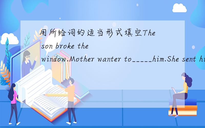 用所给词的适当形式填空The son broke the window.Mother wanter to_____him.She sent him to bed late as a_______(惩罚）Edison____a lot of useful______(发明）Although that man has an______face.His eyes redeem the face from_____(丑陋）M
