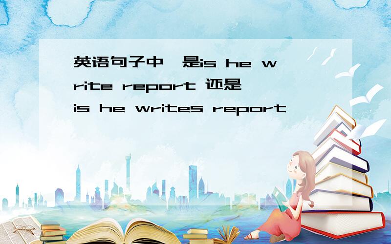 英语句子中,是is he write report 还是is he writes report
