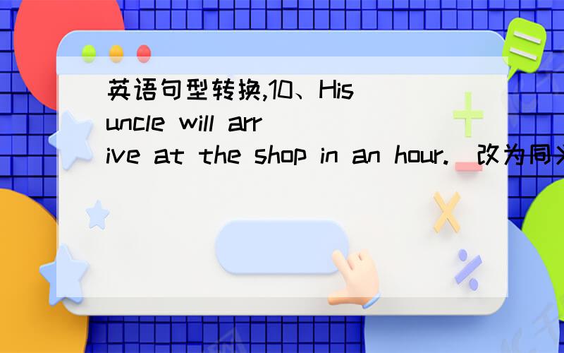 英语句型转换,10、His uncle will arrive at the shop in an hour.(改为同义句)23、Does she want to go shopping with you.(改为同义句)26、I live in the center of the city.(改为同义句)28、I want to go shopping with you.(改为同义