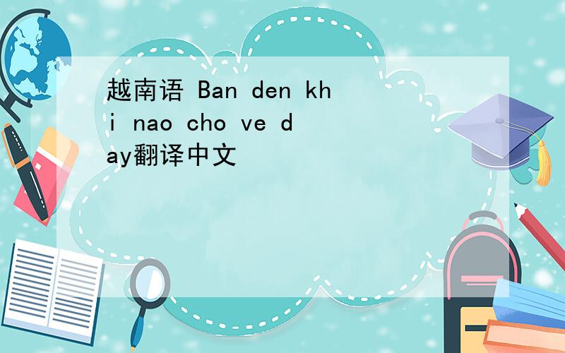 越南语 Ban den khi nao cho ve day翻译中文
