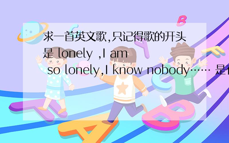 求一首英文歌,只记得歌的开头是 lonely ,I am so lonely,I know nobody…… 是有点搞怪的英文歌!谢
