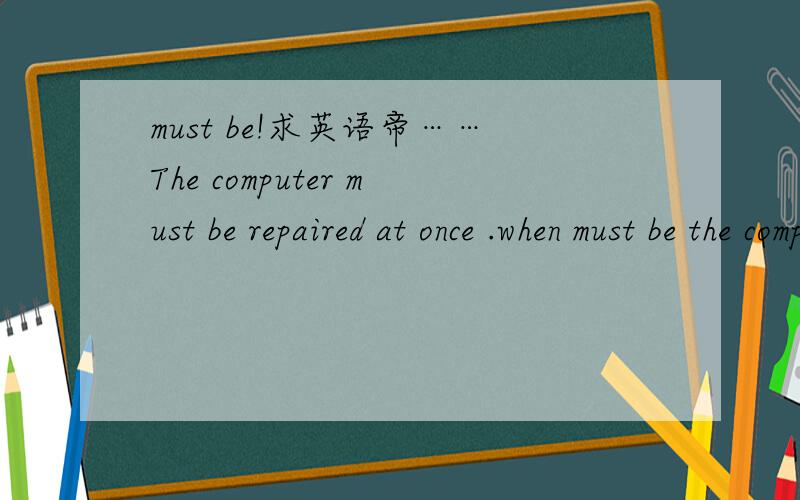 must be!求英语帝……The computer must be repaired at once .when must be the computer repaired.求此句型句子~~要15个……PS：俺初二.不要给俺想高难度的……