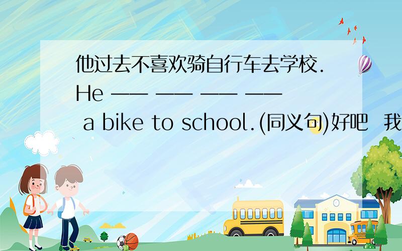 他过去不喜欢骑自行车去学校.He —— —— —— —— a bike to school.(同义句)好吧  我承认我没有说清楚其实同义句是He didn‘t use to like riding a bike to school我只想知道上面那句怎么说