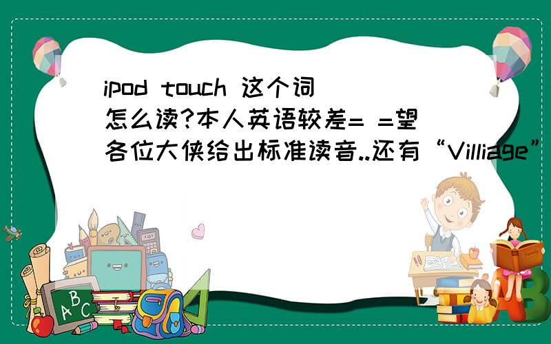 ipod touch 这个词怎么读?本人英语较差= =望各位大侠给出标准读音..还有“Villiage”,“iPhone”.标准的话可加分