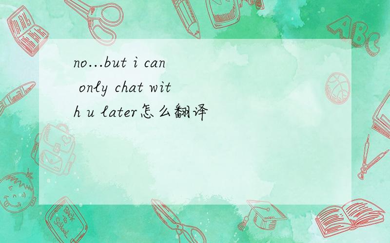 no...but i can only chat with u later怎么翻译