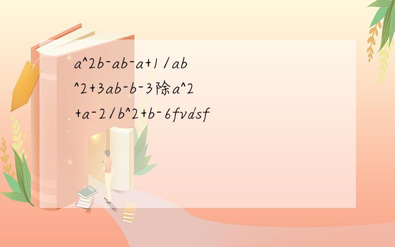 a^2b-ab-a+1/ab^2+3ab-b-3除a^2+a-2/b^2+b-6fvdsf