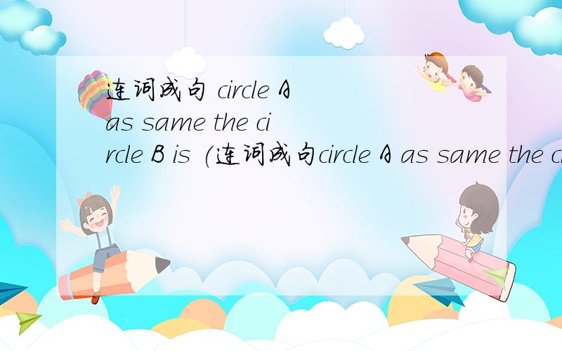 连词成句 circle A as same the circle B is (连词成句circle A as same the circle B is (.)尽量在10：20分之前回答.