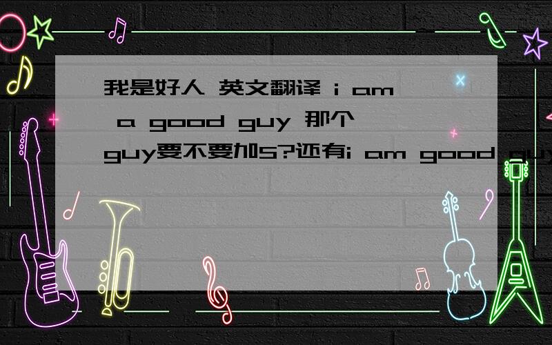 我是好人 英文翻译 i am a good guy 那个guy要不要加S?还有i am good guy （删去）a行不行的啊?