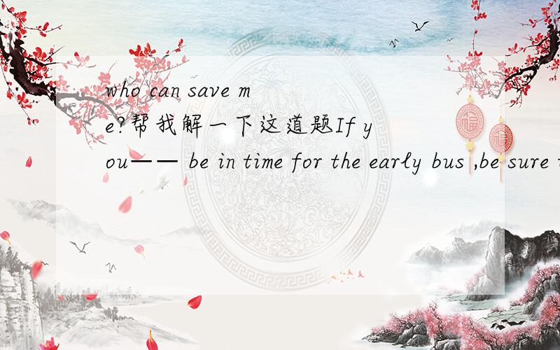who can save me?帮我解一下这道题If you—— be in time for the early bus ,be sure to get up before five o’clock in the       morning.A．are to                 B．are about to         C．are going to        D．are due to答案是A为什
