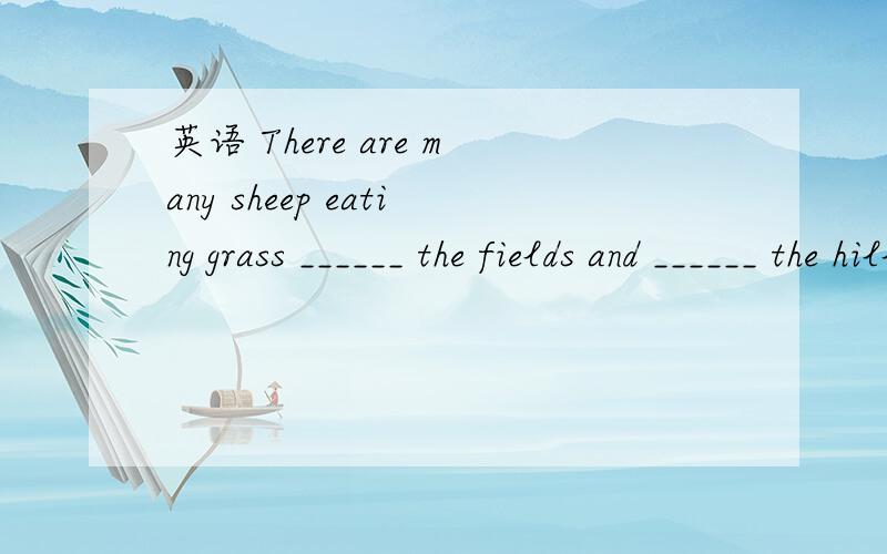 英语 There are many sheep eating grass ______ the fields and ______ the hills.A.on; on B.at; at C.in; on D.on; In