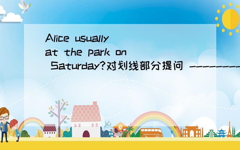 Alice usually at the park on Saturday?对划线部分提问 -----------