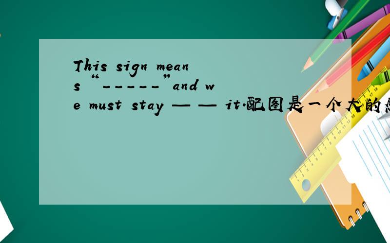 This sign means “-----”and we must stay — — it.配图是一个大的感叹号,危险的意思