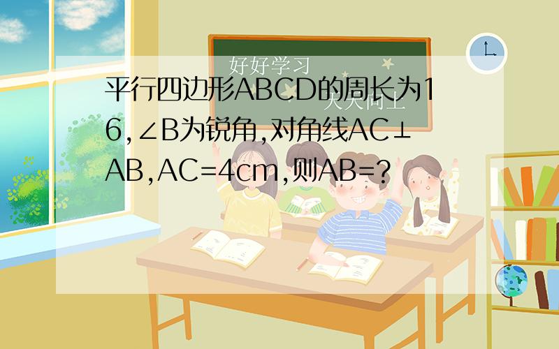 平行四边形ABCD的周长为16,∠B为锐角,对角线AC⊥AB,AC=4cm,则AB=?